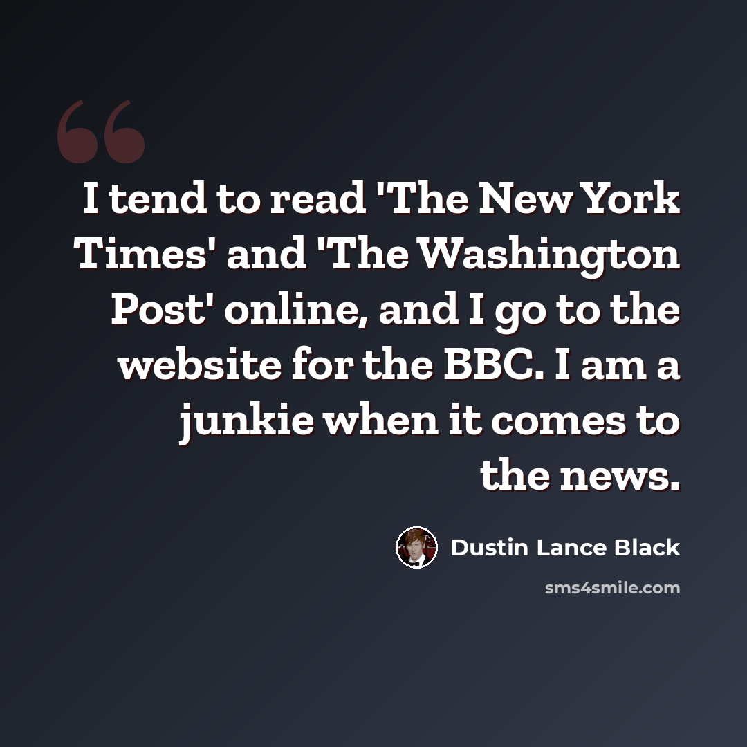 “I tend to read 'The New York Times' and 'The Washington Post' online, and I go to the website for the BBC. I am a junkie when it comes to the news.” quote by Dustin Lance Black