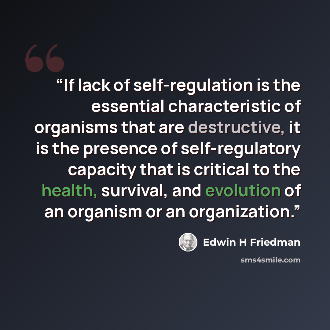 “If lack of self-regulation is the essential characteristic of organisms that are destructive, it is the presence of self-regulatory capacity that is critical to the health, survival, and evolution of an organism or an organization.” quote by Edwin H Friedman
