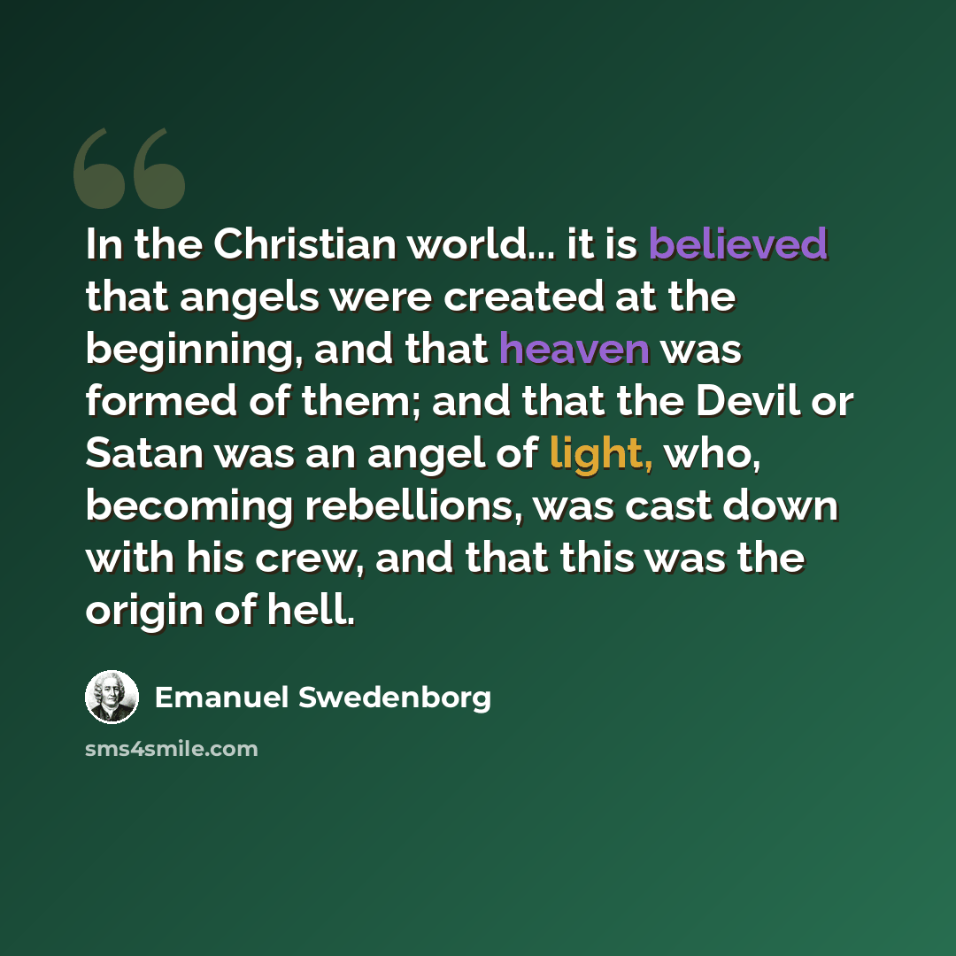 “In the Christian world... it is believed that angels were created at the beginning, and that heaven was formed of them; and that the Devil or Satan was an angel of light, who, becoming rebellions, was cast down with his crew, and that this was the origin of hell.” quote by Emanuel Swedenborg