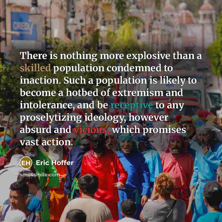 “There is nothing more explosive than a skilled population condemned to inaction. Such a population is likely to become a hotbed of extremism and intolerance, and be receptive to any proselytizing ideology, however absurd and vicious, which promises vast action.” quote by Eric Hoffer
