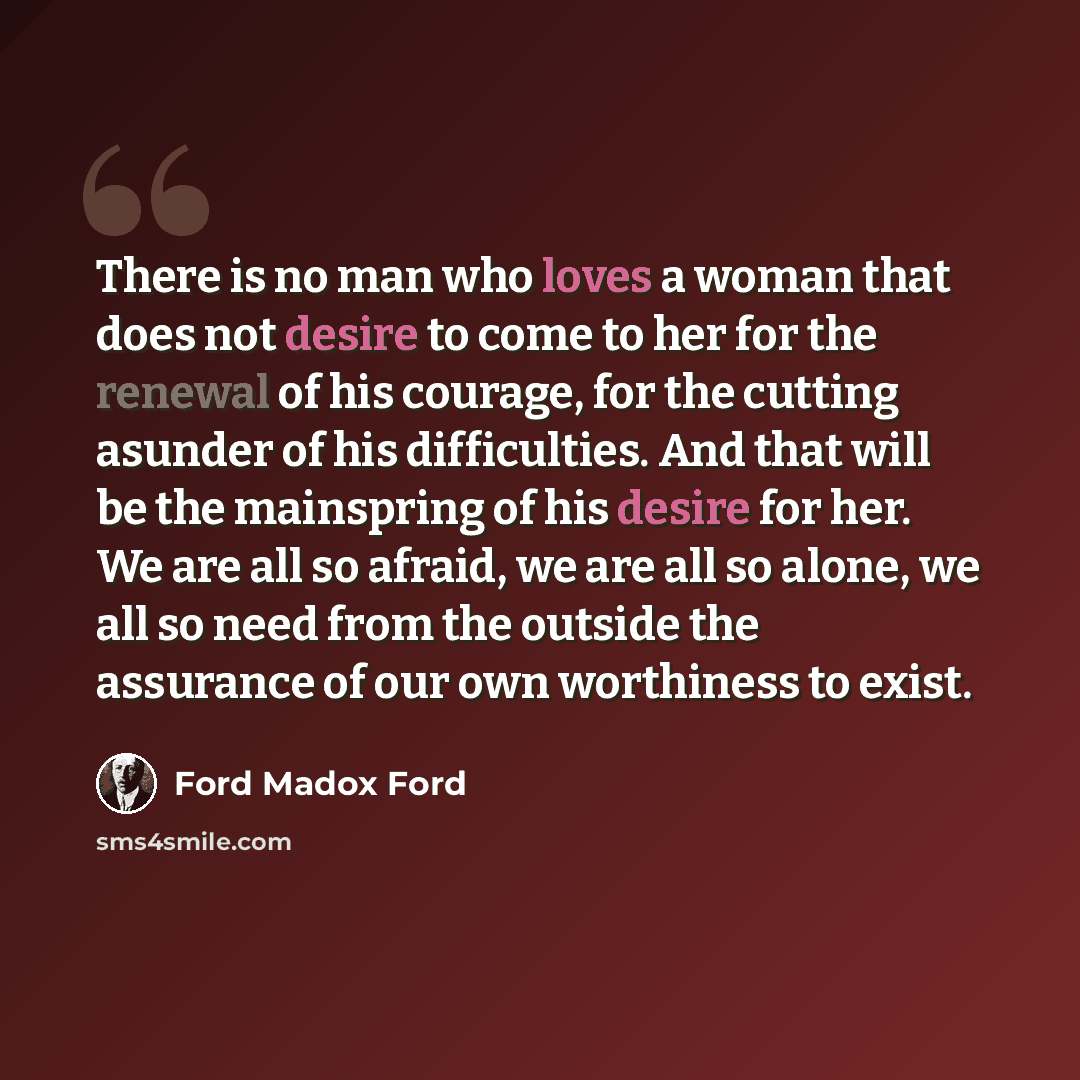 “There is no man who loves a woman that does not desire to come to her for the renewal of his courage, for the cutting asunder of his difficulties. And that will be the mainspring of his desire for her. We are all so afraid, we are all so alone, we all so need from the outside the assurance of our…” quote by Ford Madox Ford