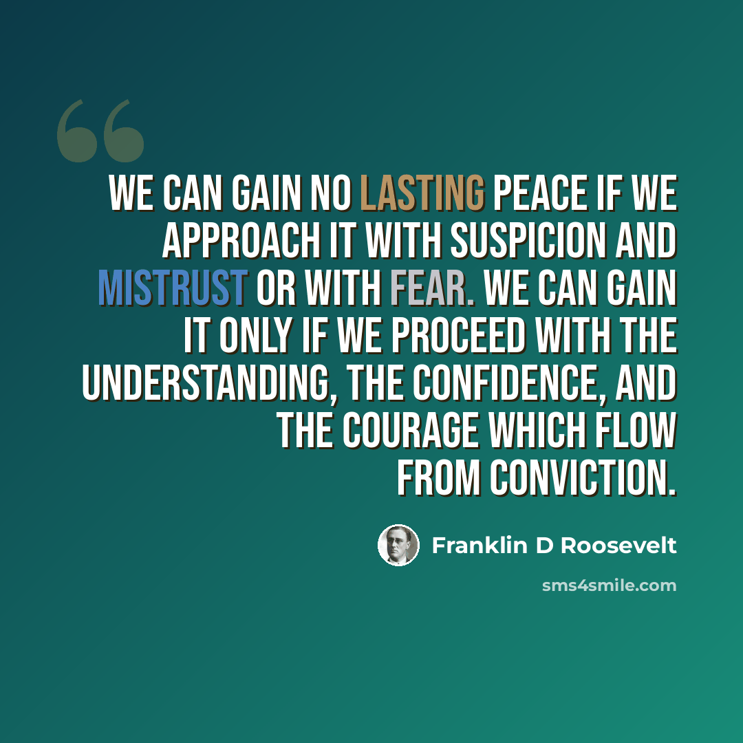 “We can gain no lasting peace if we approach it with suspicion and mistrust or with fear. We can gain it only if we proceed with the understanding, the confidence, and the courage which flow from conviction.” quote by Franklin D Roosevelt