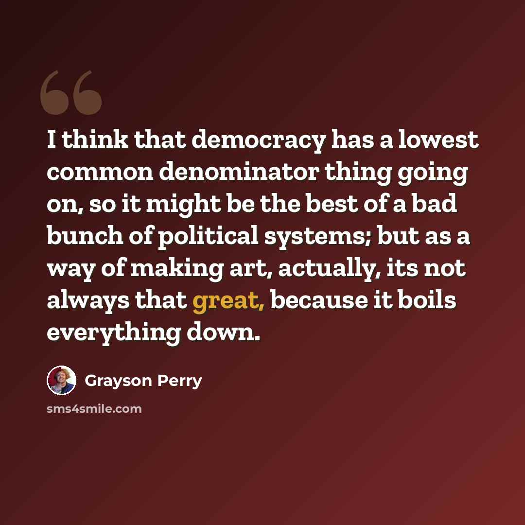 “I think that democracy has a lowest common denominator thing going on, so it might be the best of a bad bunch of political systems; but as a way of making art, actually, its not always that great, because it boils everything down.” quote by Grayson Perry