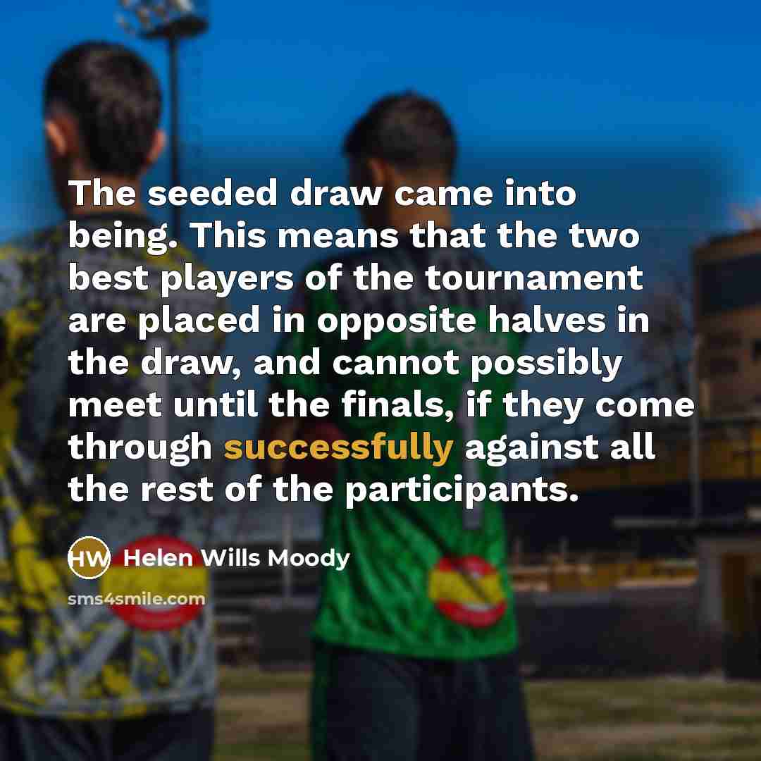 “The seeded draw came into being. This means that the two best players of the tournament are placed in opposite halves in the draw, and cannot possibly meet until the finals, if they come through successfully against all the rest of the participants.” quote by Helen Wills Moody