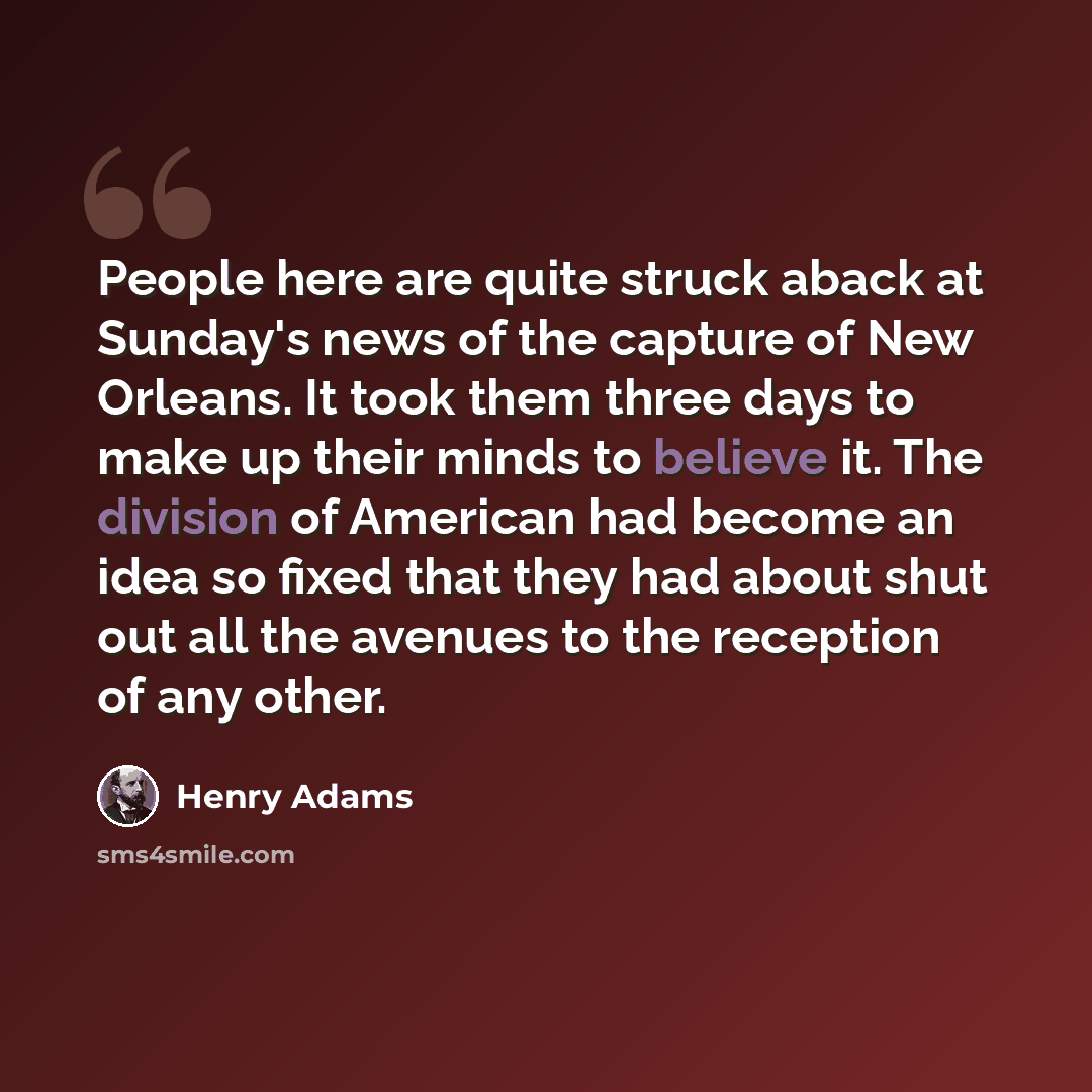 “People here are quite struck aback at Sunday's news of the capture of New Orleans. It took them three days to make up their minds to believe it. The division of American had become an idea so fixed that they had about shut out all the avenues to the reception of any other.” quote by Henry Adams
