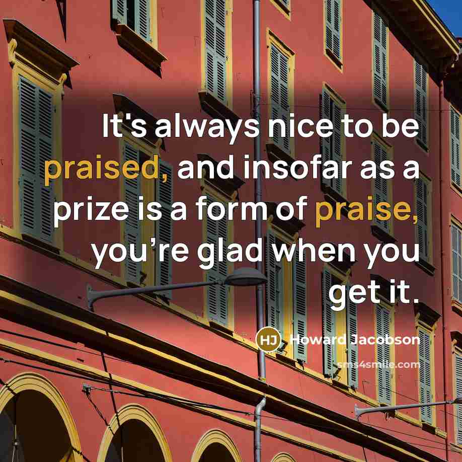 “It's always nice to be praised, and insofar as a prize is a form of praise, you're glad when you get it.” quote by Howard Jacobson