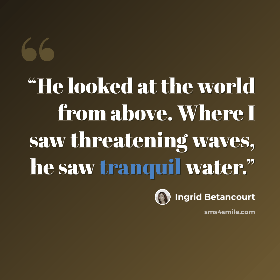 “He looked at the world from above. Where I saw threatening waves, he saw tranquil water.” quote by Ingrid Betancourt