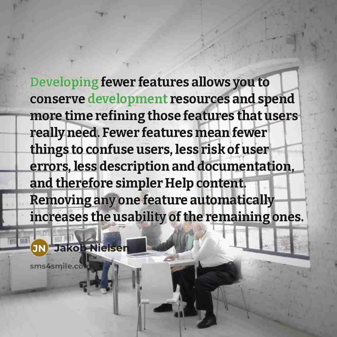 “Developing fewer features allows you to conserve development resources and spend more time refining those features that users really need. Fewer features mean fewer things to confuse users, less risk of user errors, less description and documentation, and therefore simpler Help content. Removing…” quote by Jakob Nielsen