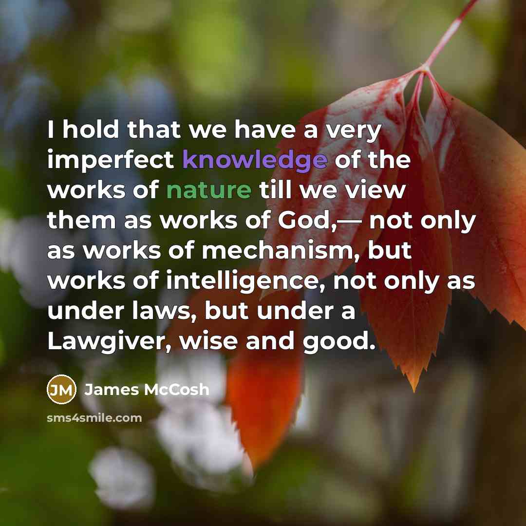 “I hold that we have a very imperfect knowledge of the works of nature till we view them as works of God,— not only as works of mechanism, but works of intelligence, not only as under laws, but under a Lawgiver, wise and good.” quote by James McCosh