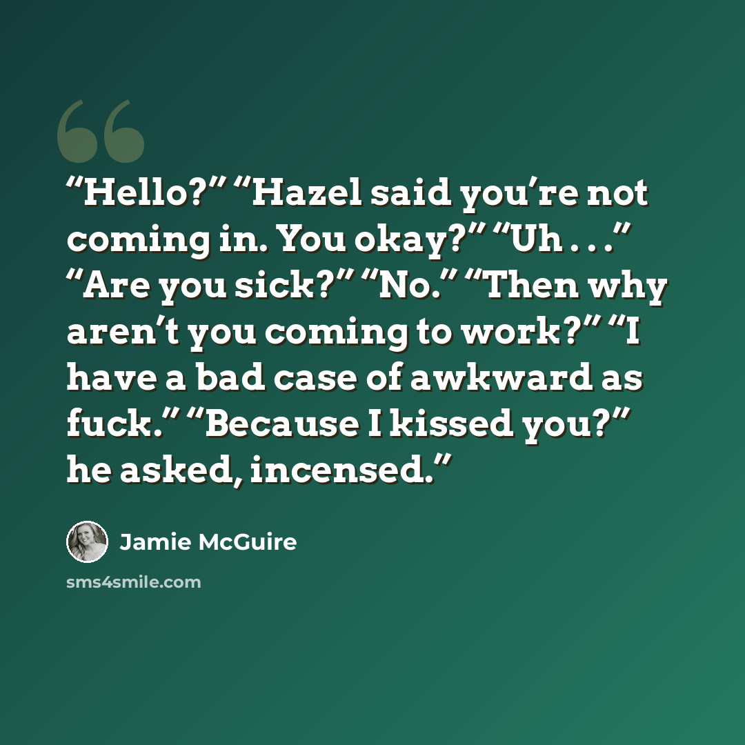 “Hello?” “Hazel said you’re not coming in. You okay?” “Uh . . .” “Are you sick?” “No.” “Then why aren’t you coming to work?” “I have a bad case of awkward as fuck.” “Because I kissed you?” he asked, incensed.” quote by Jamie McGuire
