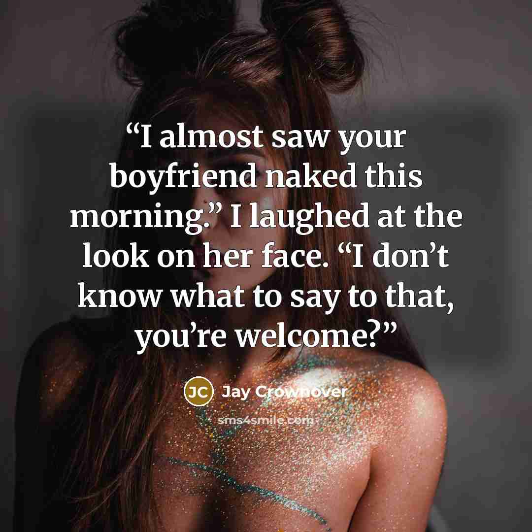 “I almost saw your boyfriend naked this morning.” I laughed at the look on her face. “I don’t know what to say to that, you’re welcome?” quote by Jay Crownover
