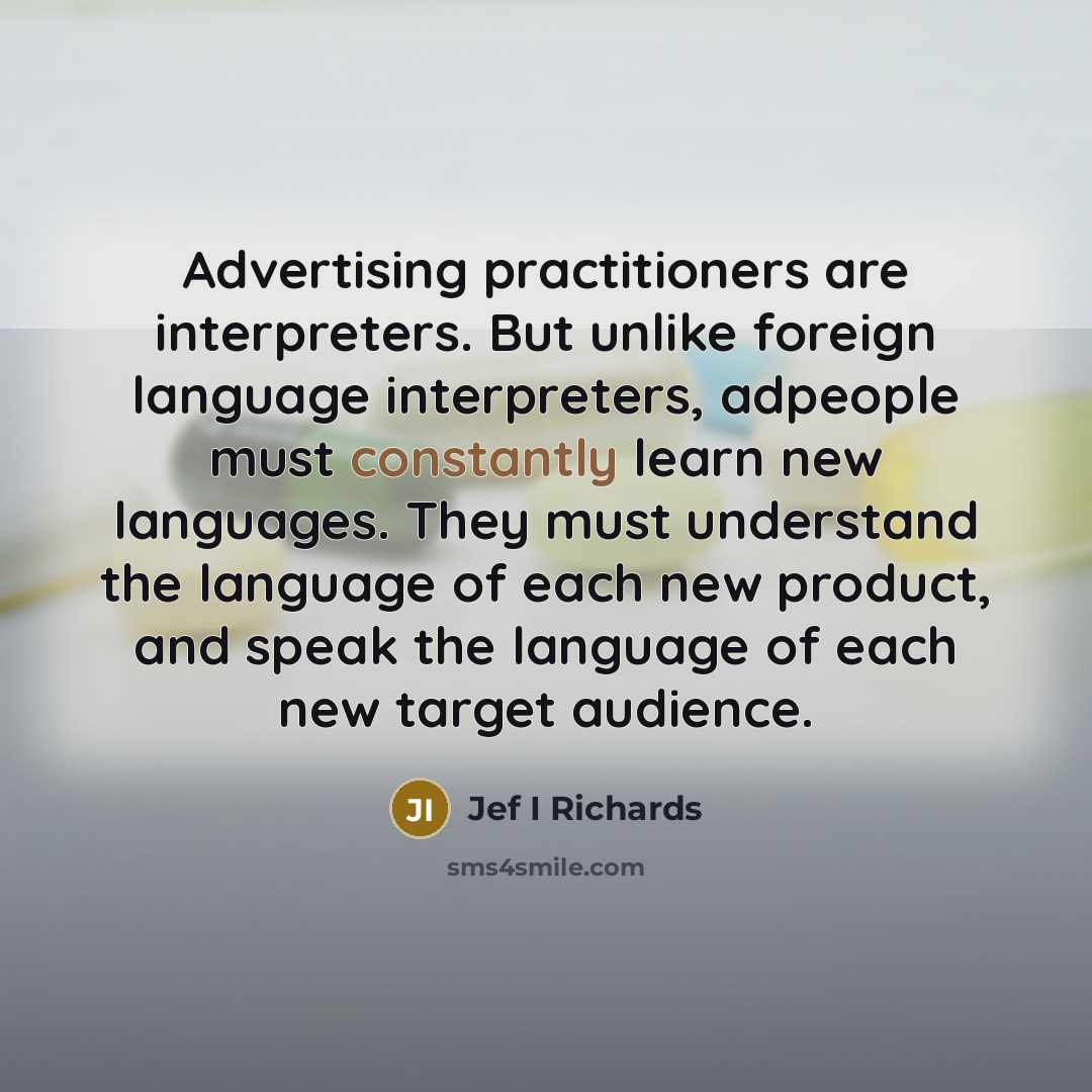 “Advertising practitioners are interpreters. But unlike foreign language interpreters, adpeople must constantly learn new languages. They must understand the language of each new product, and speak the language of each new target audience.” quote by Jef I Richards