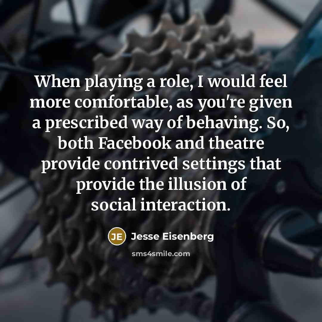 “When playing a role, I would feel more comfortable, as you're given a prescribed way of behaving. So, both Facebook and theatre provide contrived settings that provide the illusion of social interaction.” quote by Jesse Eisenberg