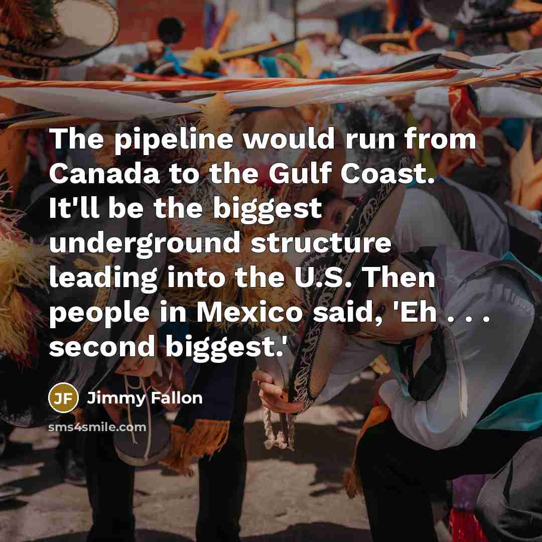 “The pipeline would run from Canada to the Gulf Coast. It'll be the biggest underground structure leading into the U.S. Then people in Mexico said, 'Eh . . . second biggest.'” quote by Jimmy Fallon