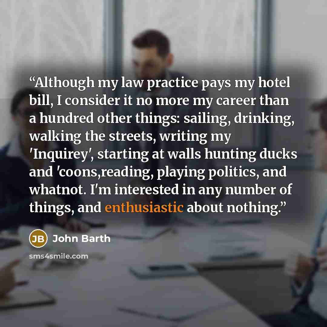 “Although my law practice pays my hotel bill, I consider it no more my career than a hundred other things: sailing, drinking, walking the streets, writing my 'Inquirey', starting at walls hunting ducks and 'coons,reading, playing politics, and whatnot. I'm interested in any number of things, and…” quote by John Barth