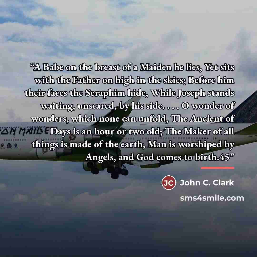 “A Babe on the breast of a Maiden he lies, Yet sits with the Father on high in the skies; Before him their faces the Seraphim hide, While Joseph stands waiting, unscared, by his side. . . . O wonder of wonders, which none can unfold, The Ancient of Days is an hour or two old; The Maker of all…” quote by John C. Clark