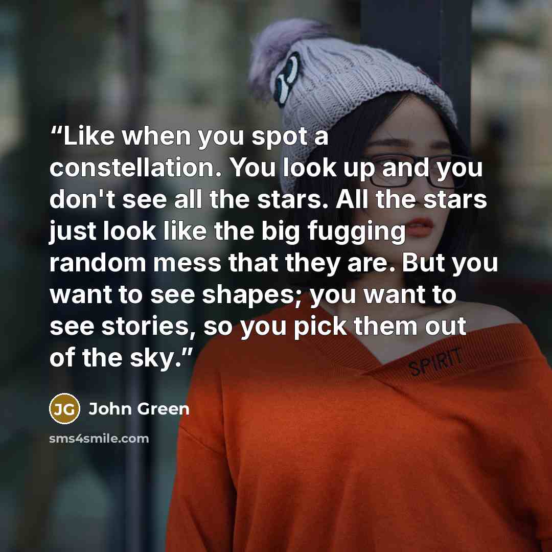 “Like when you spot a constellation. You look up and you don't see all the stars. All the stars just look like the big fugging random mess that they are. But you want to see shapes; you want to see stories, so you pick them out of the sky.” quote by John Green