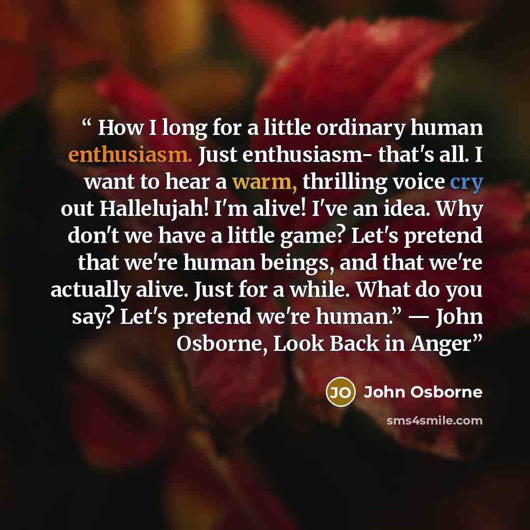 “How I long for a little ordinary human enthusiasm. Just enthusiasm- that's all. I want to hear a warm, thrilling voice cry out Hallelujah! I'm alive! I've an idea. Why don't we have a little game? Let's pretend that we're human beings, and that we're actually alive. Just for a while. What do you…” quote by John Osborne