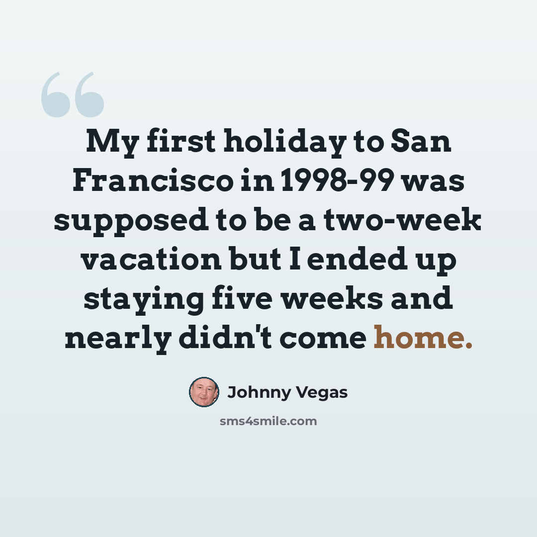 “My first holiday to San Francisco in 1998-99 was supposed to be a two-week vacation but I ended up staying five weeks and nearly didn't come home.” quote by Johnny Vegas