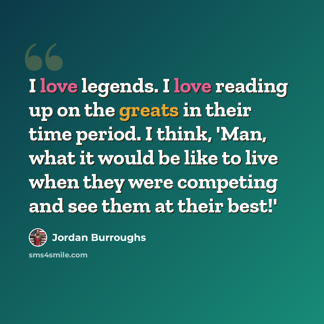 “I love legends. I love reading up on the greats in their time period. I think, 'Man, what it would be like to live when they were competing and see them at their best!'” quote by Jordan Burroughs
