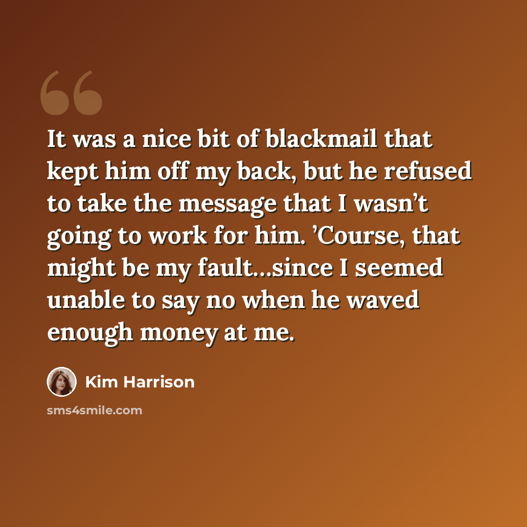 “It was a nice bit of blackmail that kept him off my back, but he refused to take the message that I wasn’t going to work for him. ’Course, that might be my fault…since I seemed unable to say no when he waved enough money at me.” quote by Kim Harrison