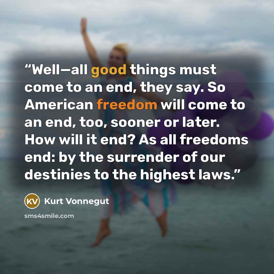 “Well—all good things must come to an end, they say. So American freedom will come to an end, too, sooner or later. How will it end? As all freedoms end: by the surrender of our destinies to the highest laws.” quote by Kurt Vonnegut