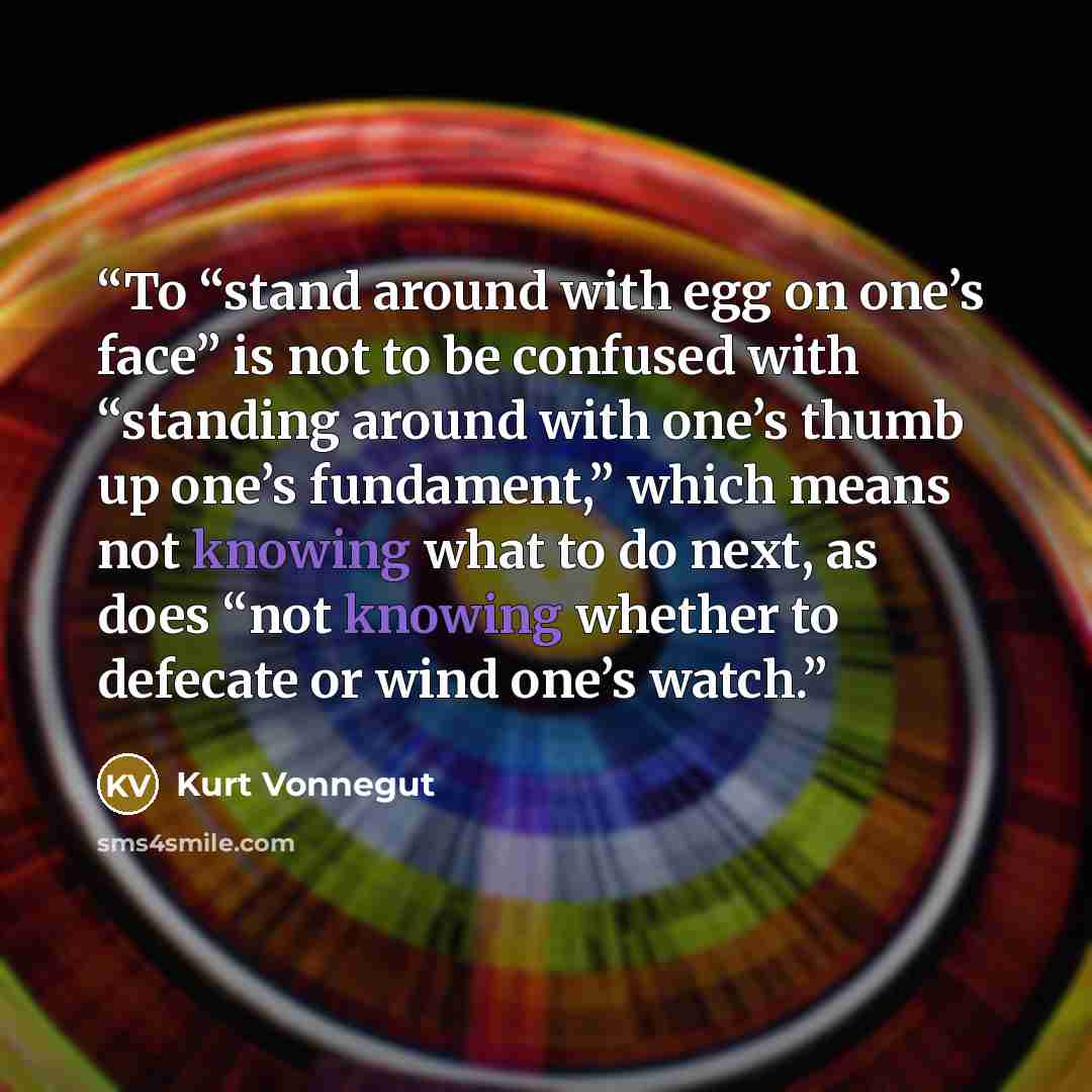 “To “stand around with egg on one’s face” is not to be confused with “standing around with one’s thumb up one’s fundament,” which means not knowing what to do next, as does “not knowing whether to defecate or wind one’s watch.” quote by Kurt Vonnegut