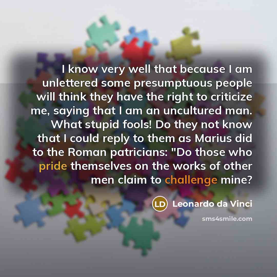 “I know very well that because I am unlettered some presumptuous people will think they have the right to criticize me, saying that I am an uncultured man. What stupid fools! Do they not know that I could reply to them as Marius did to the Roman patricians: "Do those who pride themselves on the…” quote by Leonardo da Vinci