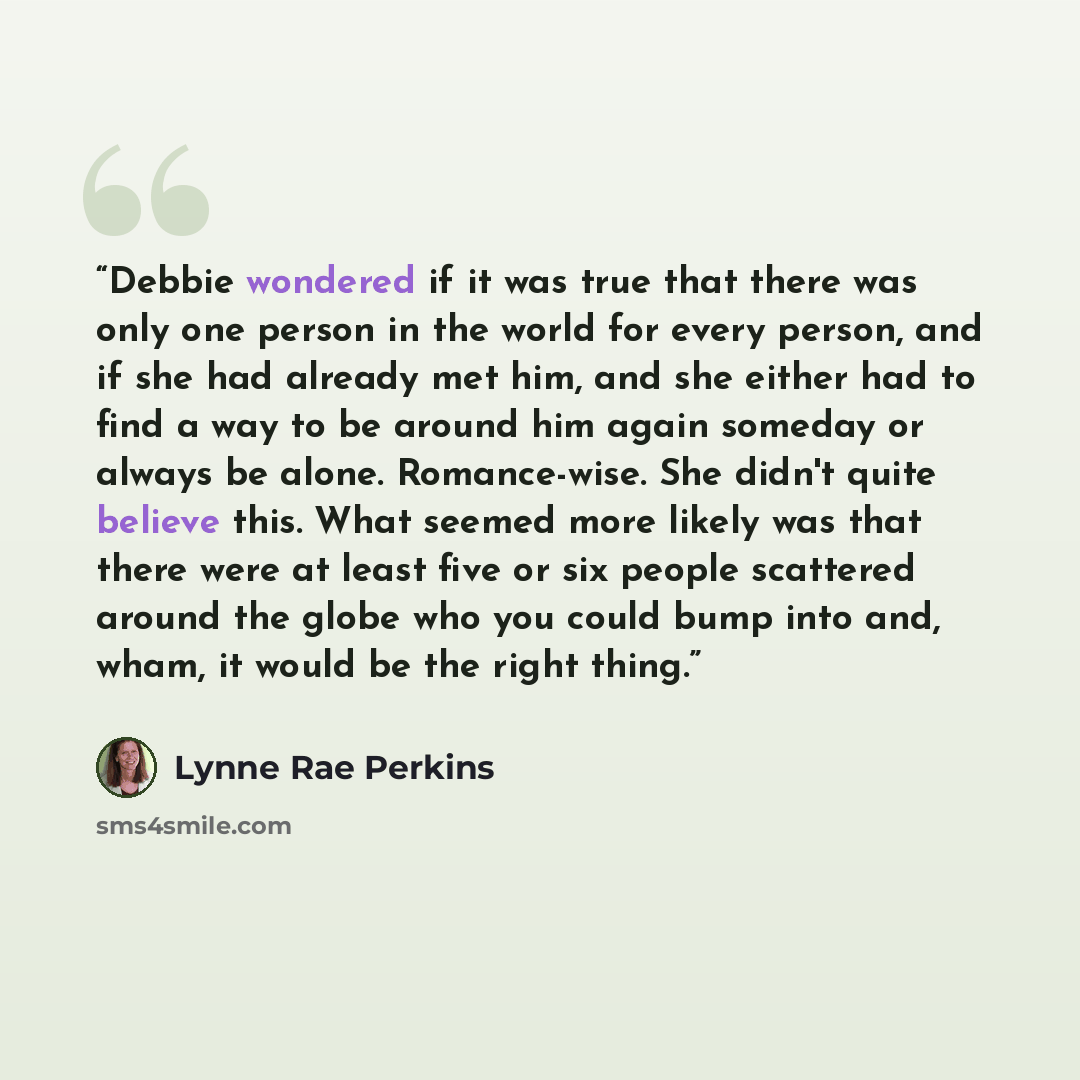 “Debbie wondered if it was true that there was only one person in the world for every person, and if she had already met him, and she either had to find a way to be around him again someday or always be alone. Romance-wise. She didn't quite believe this. What seemed more likely was that there were…” quote by Lynne Rae Perkins