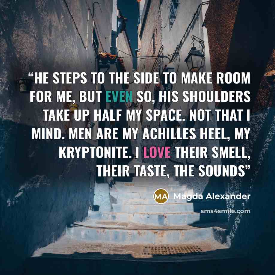 “He steps to the side to make room for me, but even so, his shoulders take up half my space. Not that I mind. Men are my Achilles heel, my Kryptonite. I love their smell, their taste, the sounds” quote by Magda Alexander