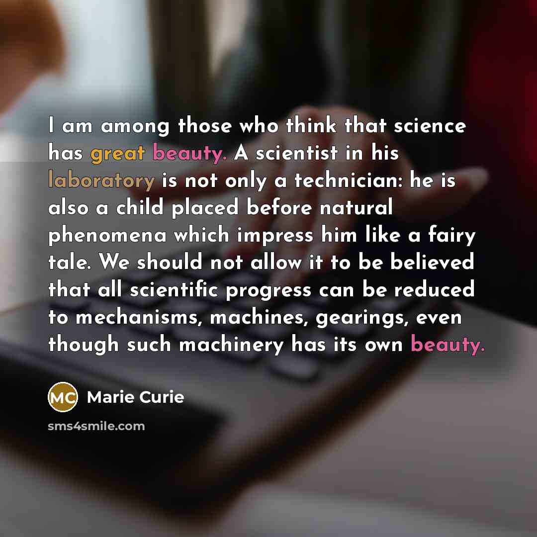 “I am among those who think that science has great beauty. A scientist in his laboratory is not only a technician: he is also a child placed before natural phenomena which impress him like a fairy tale. We should not allow it to be believed that all scientific progress can be reduced to mechanisms…” quote by Marie Curie