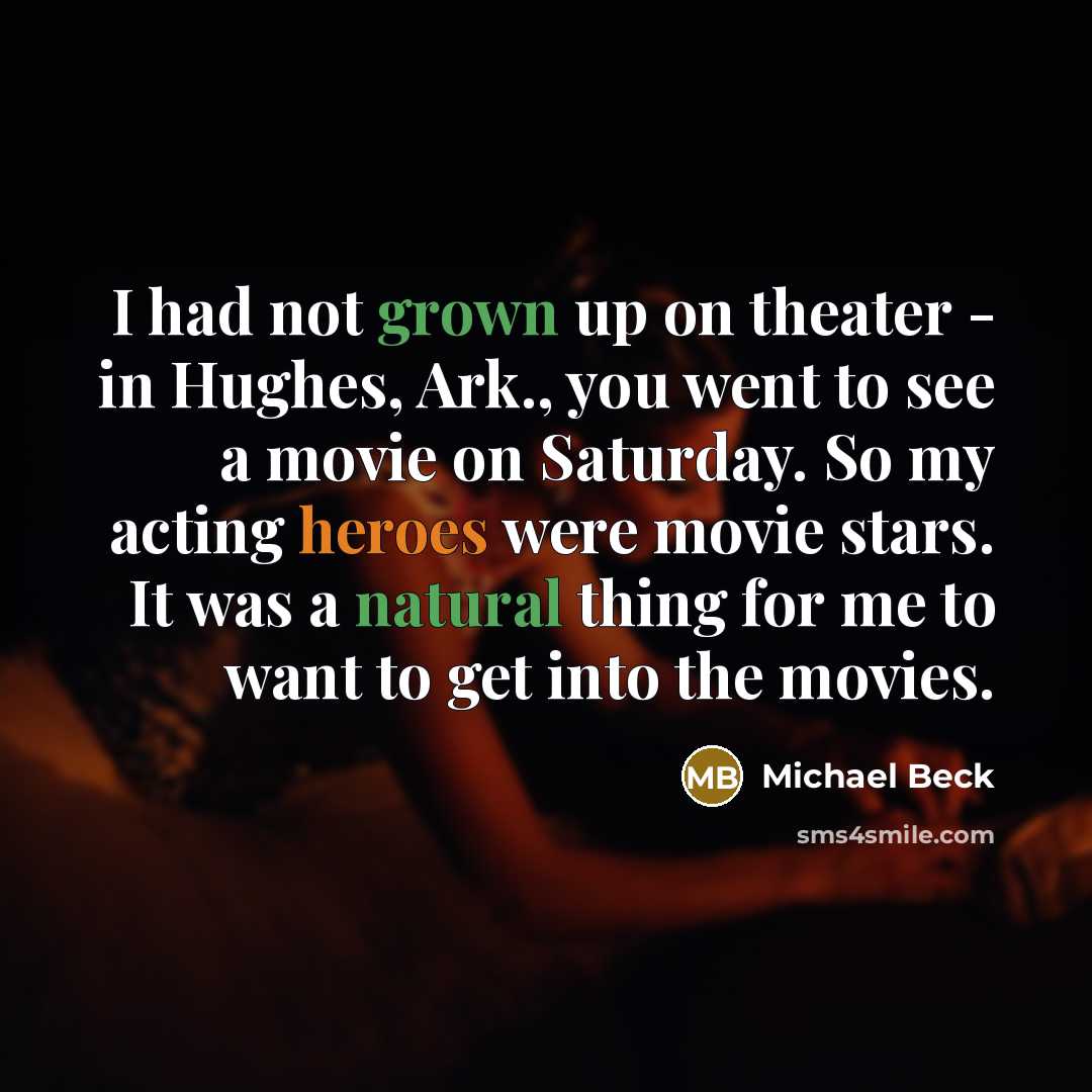 “I had not grown up on theater - in Hughes, Ark., you went to see a movie on Saturday. So my acting heroes were movie stars. It was a natural thing for me to want to get into the movies.” quote by Michael Beck