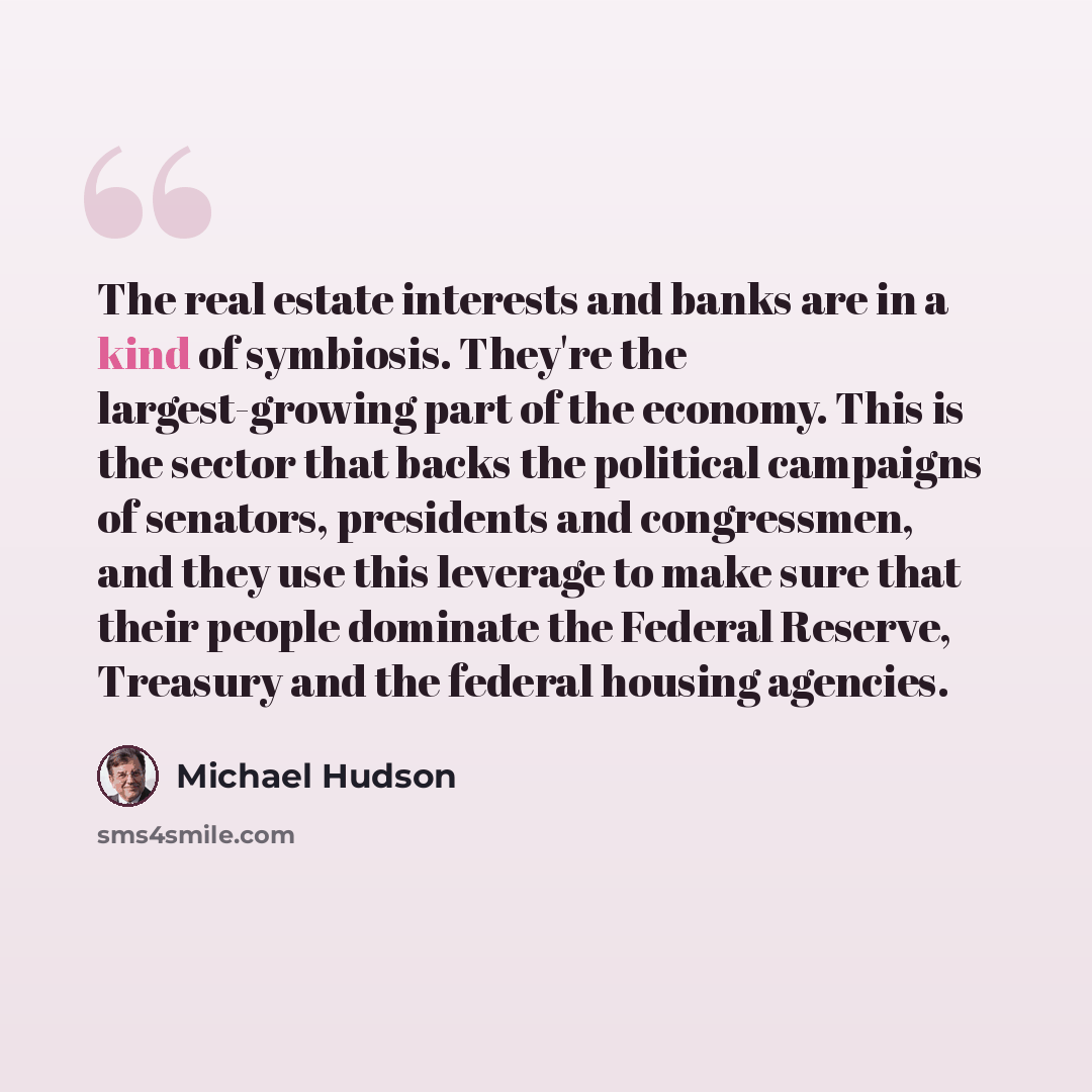 “The real estate interests and banks are in a kind of symbiosis. They're the largest-growing part of the economy. This is the sector that backs the political campaigns of senators, presidents and congressmen, and they use this leverage to make sure that their people dominate the Federal Reserve…” quote by Michael Hudson