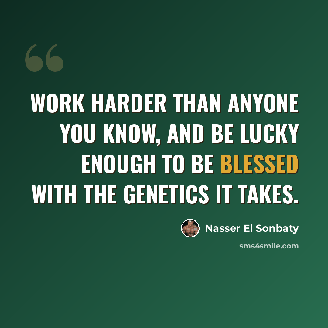 “Work harder than anyone you know, and be lucky enough to be blessed with the genetics it takes.” quote by Nasser El Sonbaty