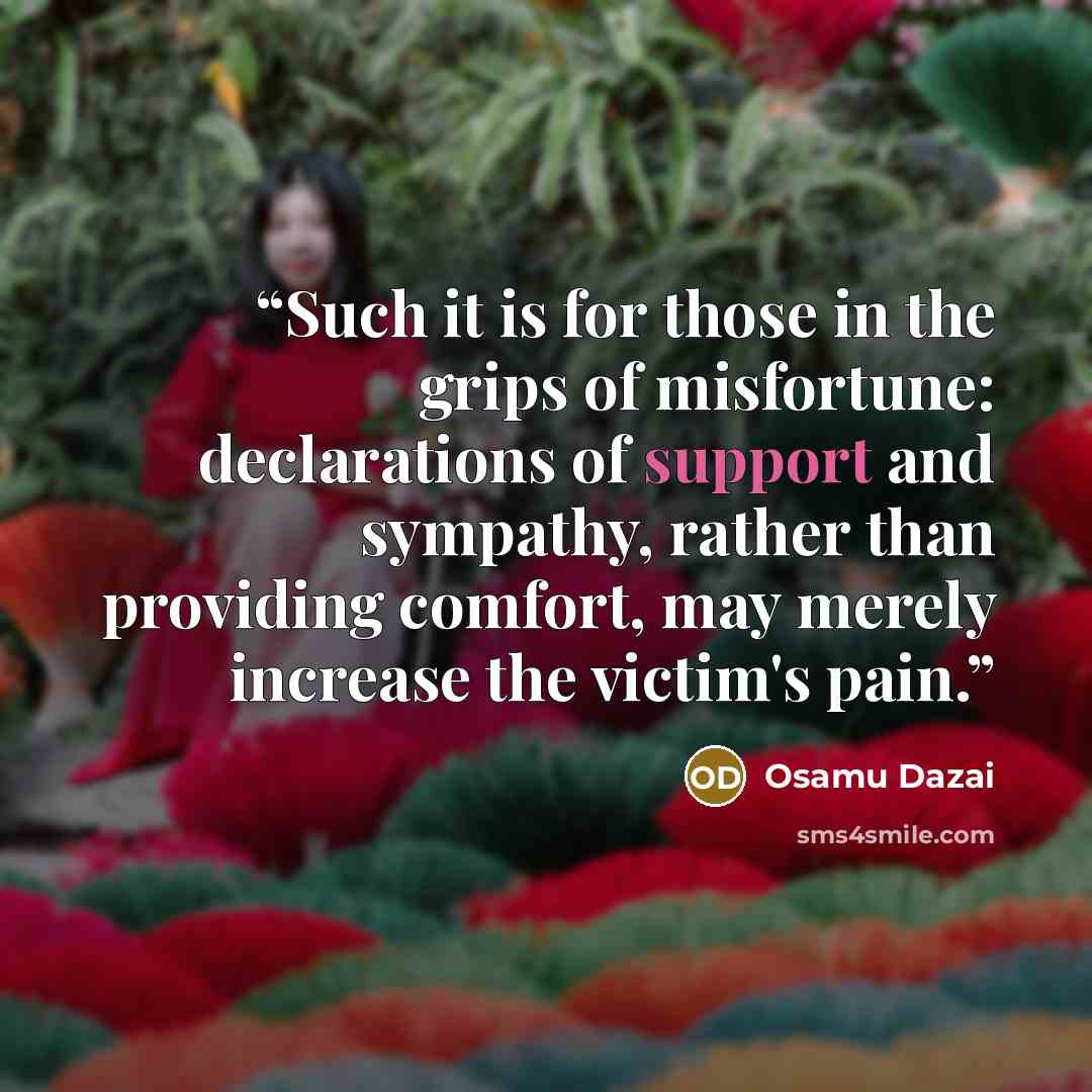“Such it is for those in the grips of misfortune: declarations of support and sympathy, rather than providing comfort, may merely increase the victim's pain.” quote by Osamu Dazai