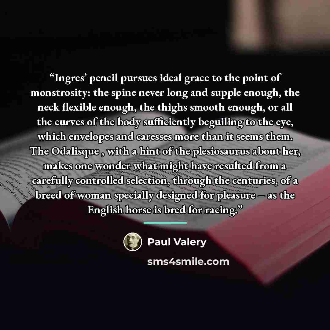 “Ingres’ pencil pursues ideal grace to the point of monstrosity: the spine never long and supple enough, the neck flexible enough, the thighs smooth enough, or all the curves of the body sufficiently beguiling to the eye, which envelopes and caresses more than it seems them. The Odalisque , with a…” quote by Paul Valéry
