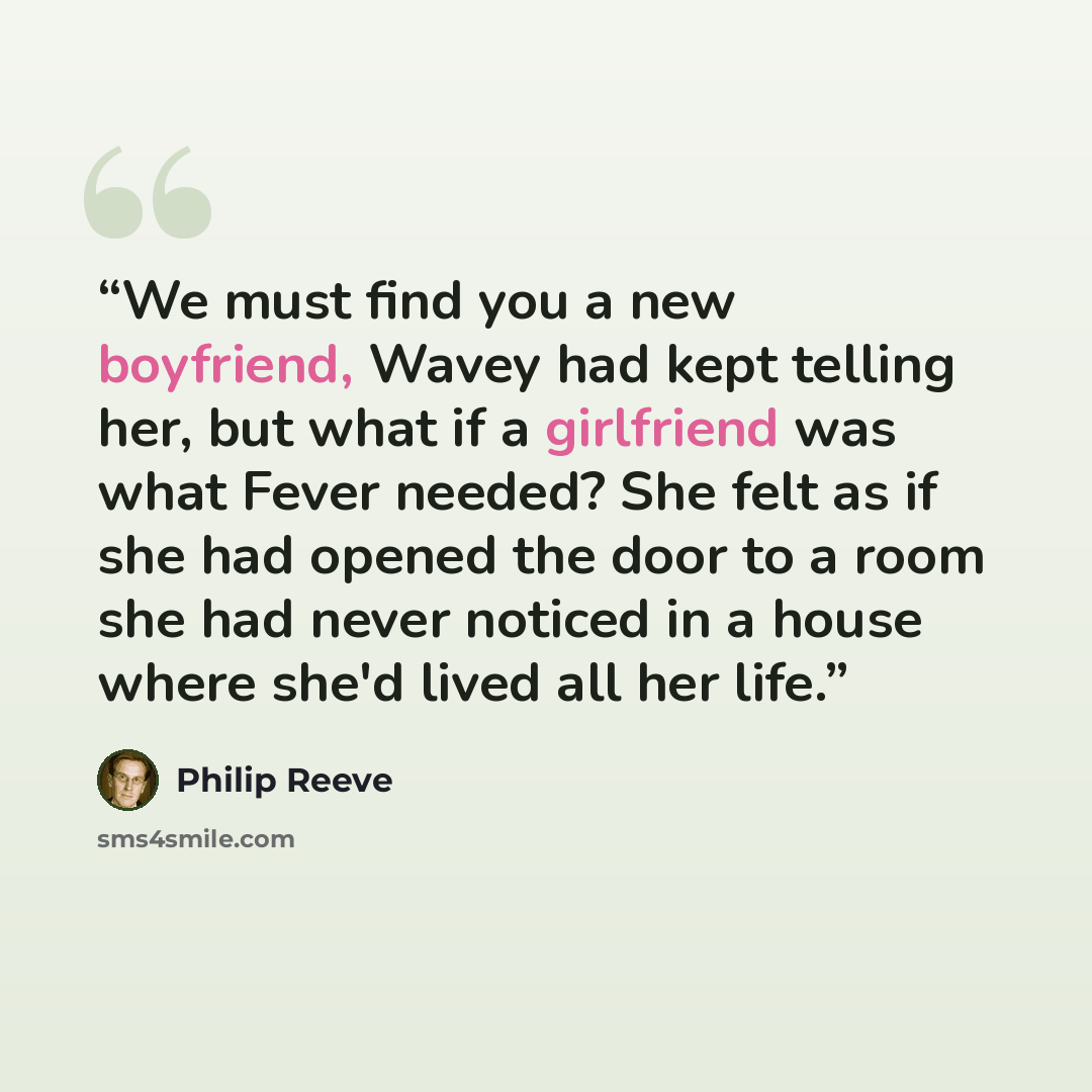 “We must find you a new boyfriend, Wavey had kept telling her, but what if a girlfriend was what Fever needed? She felt as if she had opened the door to a room she had never noticed in a house where she'd lived all her life.” quote by Philip Reeve