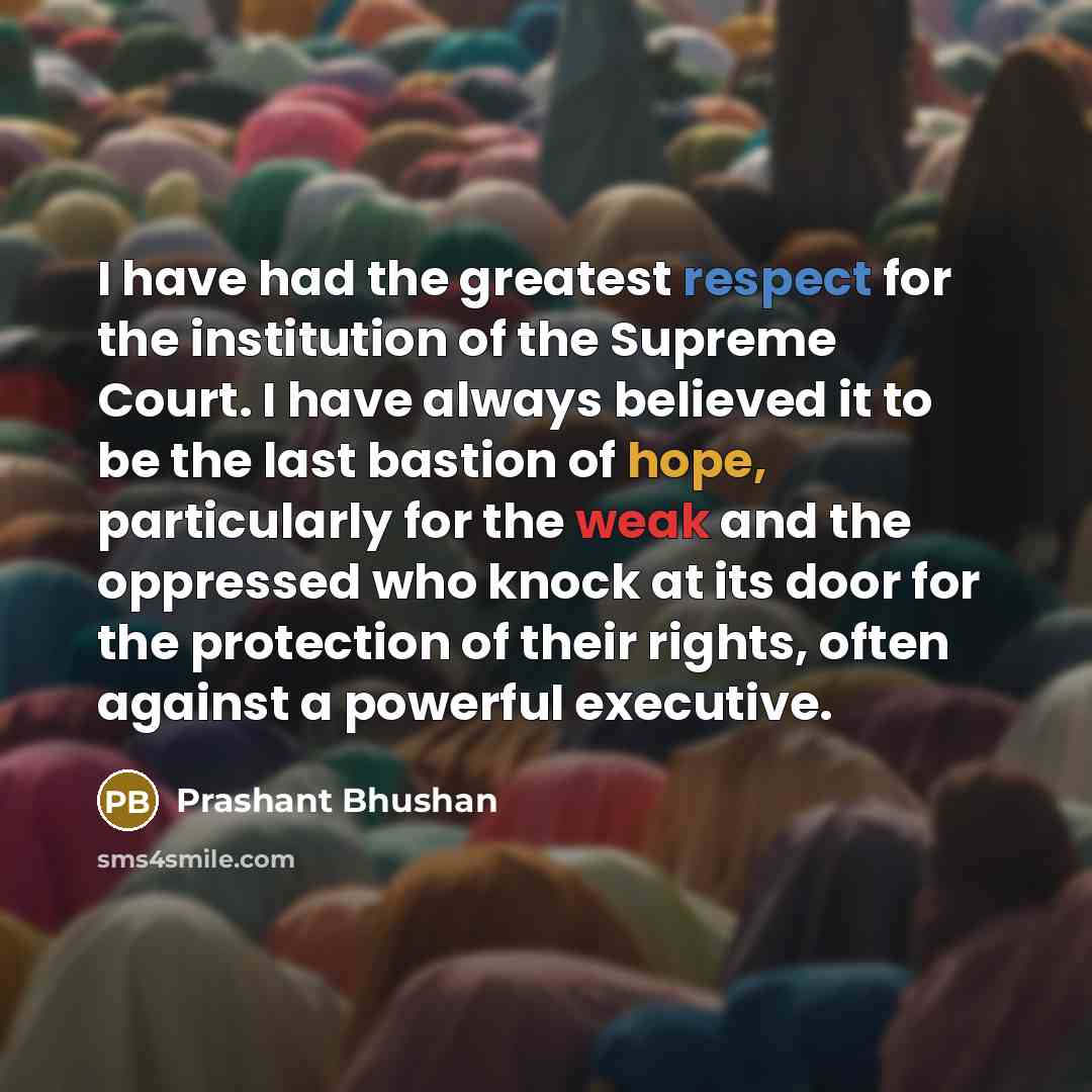 “I have had the greatest respect for the institution of the Supreme Court. I have always believed it to be the last bastion of hope, particularly for the weak and the oppressed who knock at its door for the protection of their rights, often against a powerful executive.” quote by Prashant Bhushan