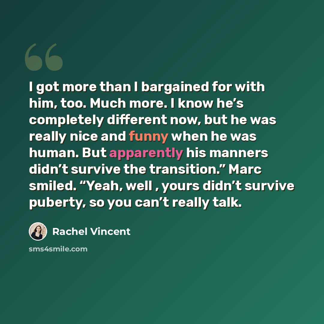 “I got more than I bargained for with him, too. Much more. I know he’s completely different now, but he was really nice and funny when he was human. But apparently his manners didn’t survive the transition.” Marc smiled. “Yeah, well , yours didn’t survive puberty, so you can’t really talk.” quote by Rachel Vincent