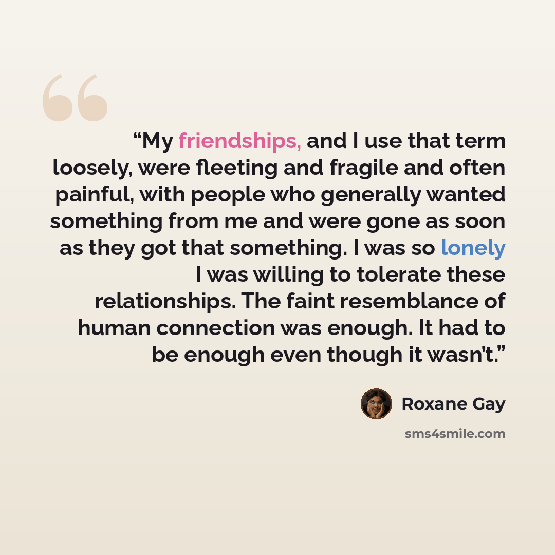 “My friendships, and I use that term loosely, were fleeting and fragile and often painful, with people who generally wanted something from me and were gone as soon as they got that something. I was so lonely I was willing to tolerate these relationships. The faint resemblance of human connection…” quote by Roxane Gay