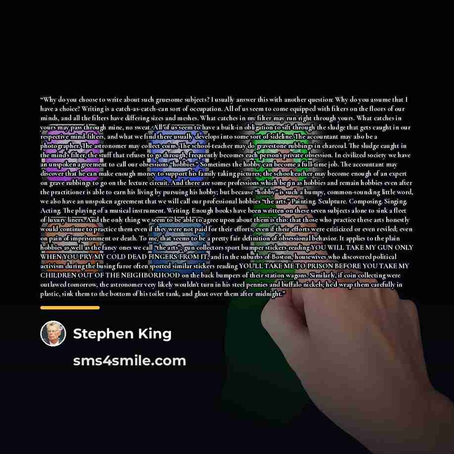 “Why do you choose to write about such gruesome subjects? I usually answer this with another question: Why do you assume that I have a choice? Writing is a catch-as-catch-can sort of occupation. All of us seem to come equipped with filters on the floors of our minds, and all the filters have…” quote by Stephen King