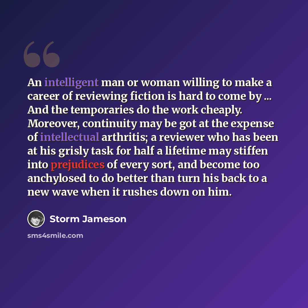 “An intelligent man or woman willing to make a career of reviewing fiction is hard to come by ... And the temporaries do the work cheaply. Moreover, continuity may be got at the expense of intellectual arthritis; a reviewer who has been at his grisly task for half a lifetime may stiffen into…” quote by Storm Jameson