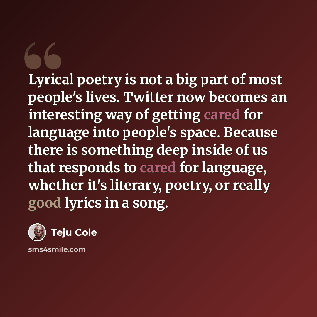 “Lyrical poetry is not a big part of most people's lives. Twitter now becomes an interesting way of getting cared for language into people's space. Because there is something deep inside of us that responds to cared for language, whether it's literary, poetry, or really good lyrics in a song.” quote by Teju Cole
