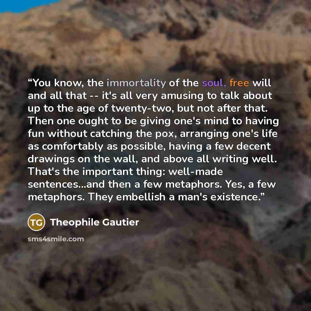 “You know, the immortality of the soul, free will and all that -- it's all very amusing to talk about up to the age of twenty-two, but not after that. Then one ought to be giving one's mind to having fun without catching the pox, arranging one's life as comfortably as possible, having a few decent…” quote by Théophile Gautier