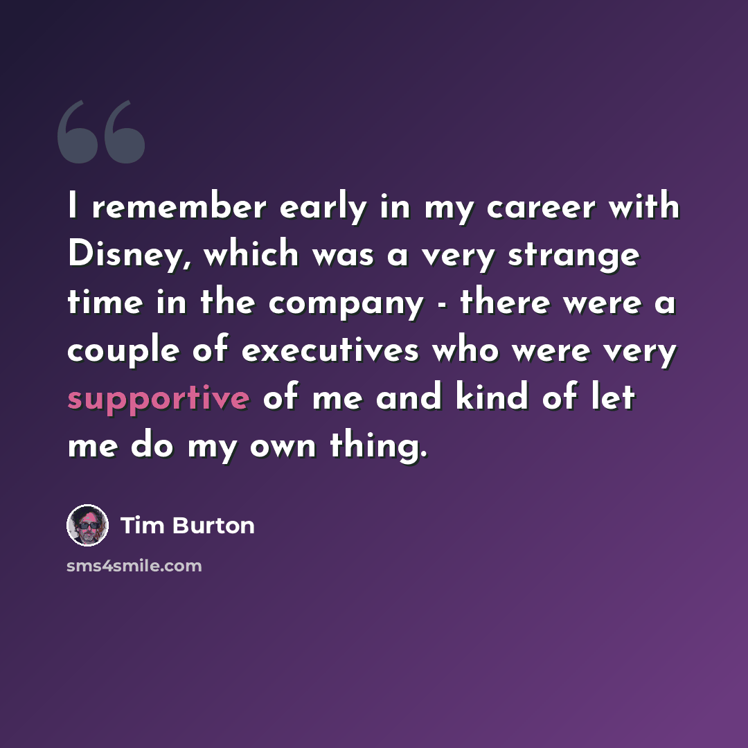 “I remember early in my career with Disney, which was a very strange time in the company - there were a couple of executives who were very supportive of me and kind of let me do my own thing.” quote by Tim Burton