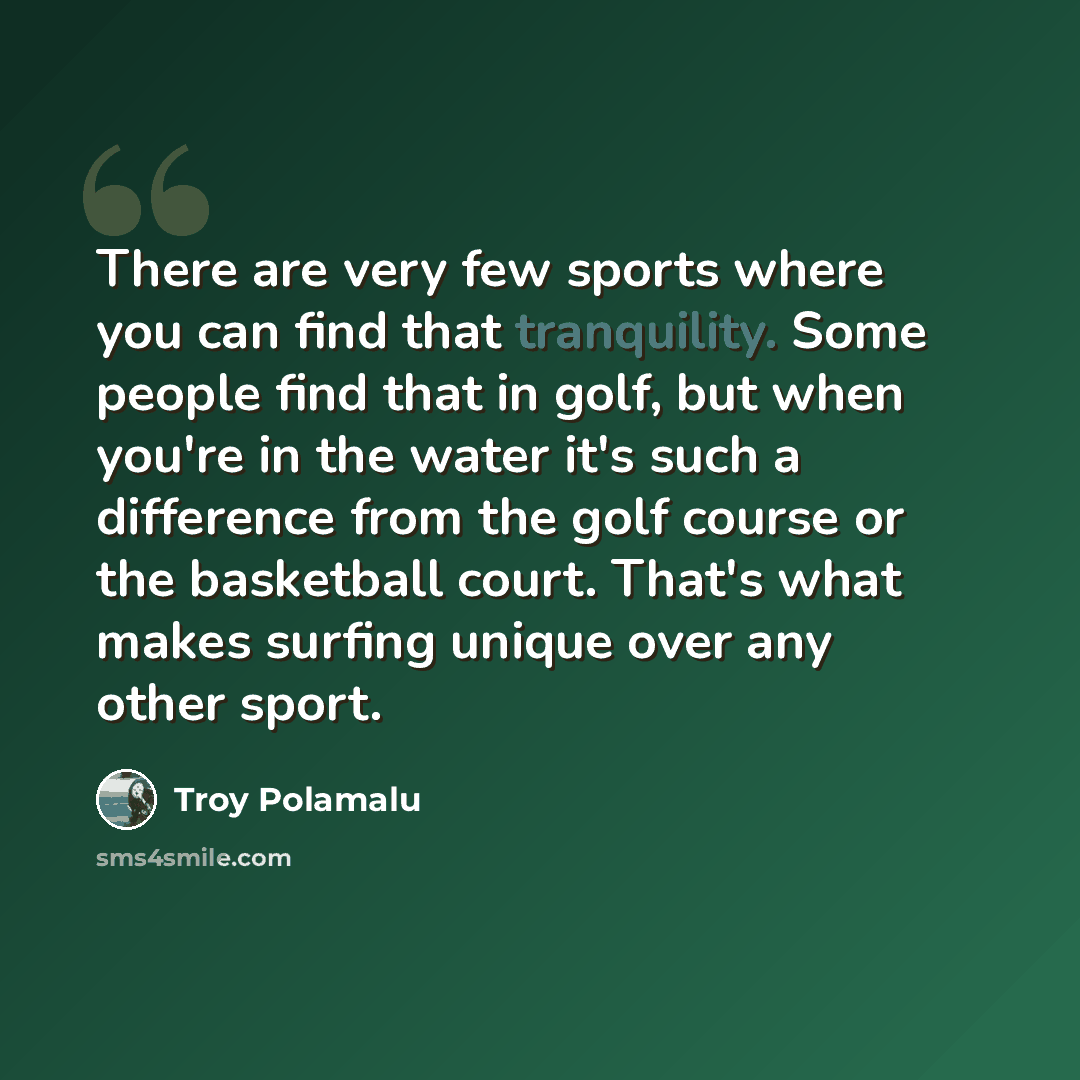 “There are very few sports where you can find that tranquility. Some people find that in golf, but when you're in the water it's such a difference from the golf course or the basketball court. That's what makes surfing unique over any other sport.” quote by Troy Polamalu