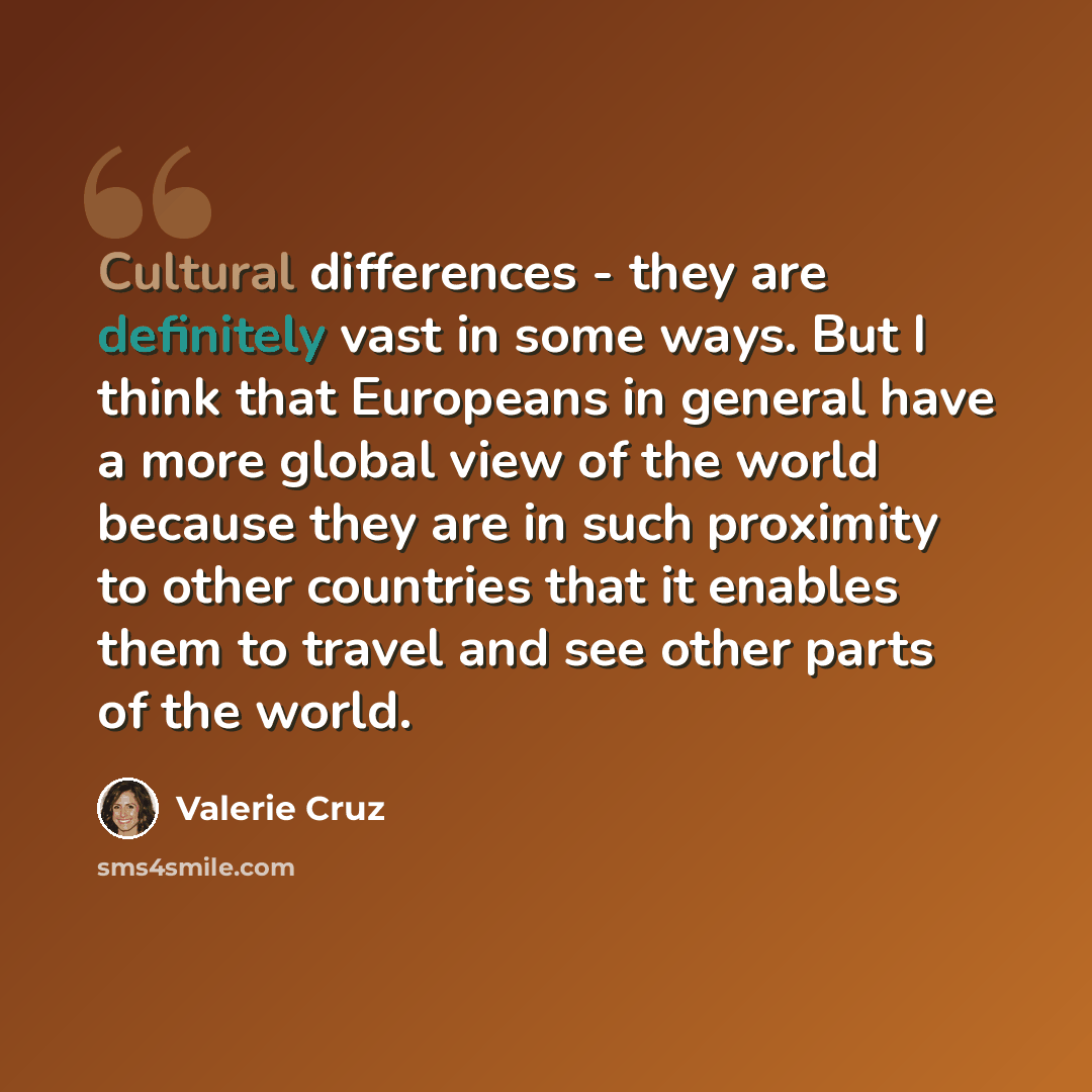 “Cultural differences - they are definitely vast in some ways. But I think that Europeans in general have a more global view of the world because they are in such proximity to other countries that it enables them to travel and see other parts of the world.” quote by Valerie Cruz