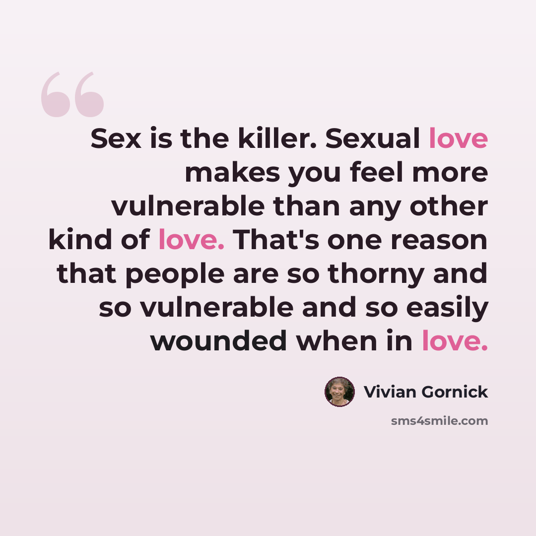 “Sex is the killer. Sexual love makes you feel more vulnerable than any other kind of love. That's one reason that people are so thorny and so vulnerable and so easily wounded when in love.” quote by Vivian Gornick