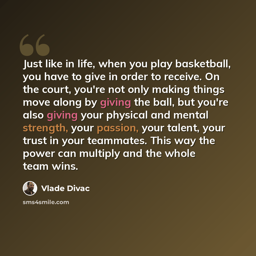 “Just like in life, when you play basketball, you have to give in order to receive. On the court, you're not only making things move along by giving the ball, but you're also giving your physical and mental strength, your passion, your talent, your trust in your teammates. This way the power can…” quote by Vlade Divac