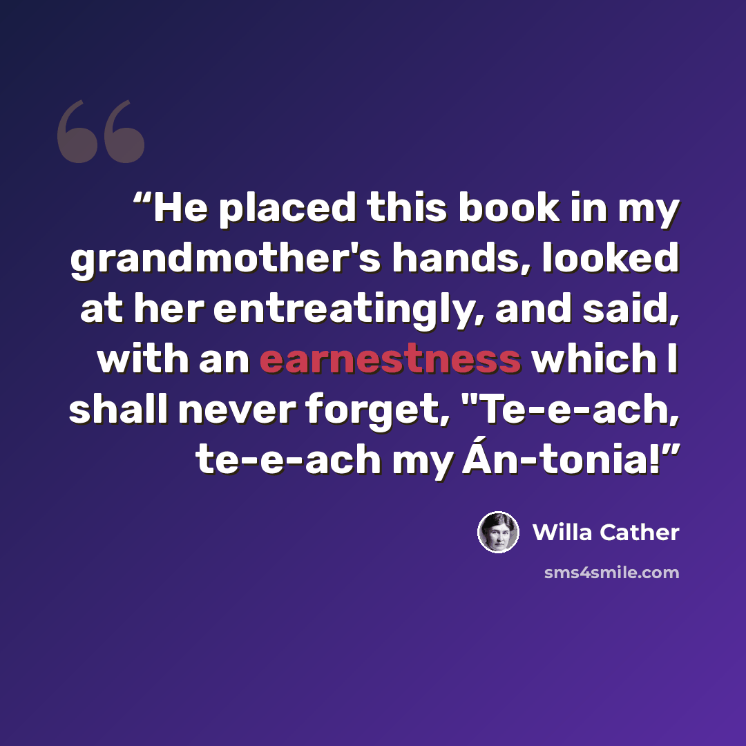 “He placed this book in my grandmother's hands, looked at her entreatingly, and said, with an earnestness which I shall never forget, "Te-e-ach, te-e-ach my Án-tonia!” quote by Willa Cather